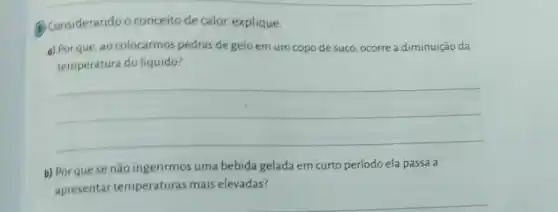 (B) Considerando o conceito de calor, explique:
a) Por que, ao colocarmos pedras de gelo em um copo de suco, ocorre a diminuição da
temperatura do líquido?
__
b) Porque se não ingerirmos uma bebida gelada em curto período ela passa a
apresentar temperaturas mais elevadas?