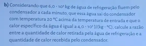 b) Considerando que 6,0cdot 10^3kg de água de refrigeração fluem pelo
condensador a cada minuto, que essa água sai do condensador
com temperatura 20^circ C acima da temperatura de entrada eque o
calor especifico da água é igual a 4,0cdot 10^3]/(kgcdot ^circ C) , calcule a razão
entre a quantidade de calor retirada pela água de refrigeração e a
quantidade de calor recebida pelo condensador.