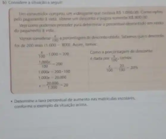 b) Considere a situação a seguir:
Um consumidor comprou um videogame que custava R 1.000,00 Como optou
pelo pagamento à vista obteve um desconto e pagou somente R 800,00
Veja como podemos proceder para determinar o percentual descontado em razao
do pagamento à vista.
Vamos considerar (x)/(100) a porcentagem de desconto obtida. Sabemos que o desconto
foi de 200 reais (1.000-800) Assim, temos:
(x)/(100)cdot 1.000=200
(1.000x)/(100)=200
1.000x=200cdot 100
1.000x=20.000
x=(20.000)/(1.000)=20
Como a porcentagem de desconto
é dada por (x)/(100) temos:
(x)/(100)=(20)/(100)=20% 
Determine a taxa percentual de aumento nas matriculas escolares,
conforme o exemplo da situação acima.