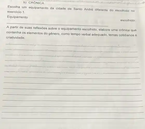 b) CRONICA
Escolha um equipamento da cidade de Santo André differente do escolhido no
exercicio 1.
Equipamento
__
escolhido:
A partir de suas reflexôes sobre o equipamento escolhido, elabore uma crônica que
contenha os elementos do gênero, como tempo verbal adequado, temas cotidianos e
__