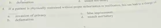 b. defamation
4. If a patient is physically restrained without proper authorization or justification, this can lead to a charge of
__
a.invasion of privacy
c. false imprisonment
d. assault and battery
b. defamation
d. assault and battery