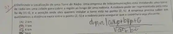 b) Definindo a Localização de uma Torre de Rádio: Uma empresa de telecomunicações está instalando uma torre
de rádio em uma cidade para cobrir a região ao longo de uma rodovia. A rodovia pode ser representada pela reta
3x-4y-11=0 e a posição onde eles querem instalar a torre está no ponto
(2,-5) A empresa precisa saber em
quilômetros a distância exata entre o ponto (2,-5)
e a rodovia para assegurar que a cobertura seja eficiente
(A) 2 km
B 3 km
C 4 km
5km