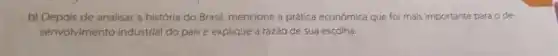 b) Depois de analisar a história do Brasil mencione a prática económica que foi mais importante para o de-
senvolvimento industrial do país e explique a razǎo de sua escolha.