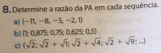 B. Determine a razão da PA em cada sequência.
(-11,-8,-5,-2,1)
b (1;0,875;0,75;0,625;0,5)
(sqrt (2);sqrt (2)+sqrt (1);sqrt (2)+sqrt (4);sqrt (2)+sqrt (9);ldots )