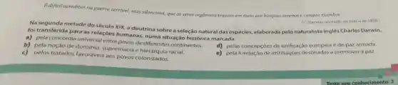 B dificil acreditar na guerra terrivel, mas silenciosa, que os seres orgânicos travam em meio aos bosques serenos e campos risonhos.
Na segunda metade do século XIX, a doutrina sobre a seleção natural das espécies, elaborada pelo naturalista inglês Charles Darwin,
(C. Darwin, anotação no Diário de 1839.)
foi transferida para as relações humanas numa situação histórica marcada
a) pela concórdia universal entre povos de diferentes continentes.
b) pela noção de domínio, supremacia racial.
d) pelas concepçōes de unificação europela e de paz armada.
c) pelos tratados favoráveis aos povos colonizados.
e) pela fundação de instituições destinadas a promover a paz.