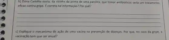 b) Dona Camélia ouviu da vizinha da prima de uma parenta, que tomar antibióticos seria um tratamento
eficaz contra gripe. E correta tal informação:Por quê?
__
c) Explique o mecanismo de ação de uma vacina na prevenção de doenças Por que, no caso da gripe, a
vacinação tem que ser anual?