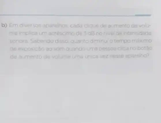 b) Em diversos aparelhos, cada clique de aumento de volu-
me implica um acréscimo de 3 dB nonivel de intensidade
sonora Sabendo disso quanto diminui o tempo máximo
de exposicão ao som quando urna pessoa clica no botâo
de aumento de volume uma unica vez nesse aparelho?