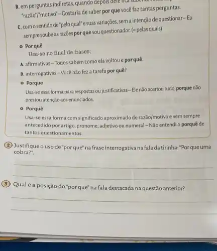 B. em perguntas indiretas , quando depois dele fica faztant
"razão"/"motivo"-Costaria de saber porque você faz tantas perguntas.
C. como sentido de"pelo qual"e suas variações , sema intenção de questionar-Eu
sempre soube as razōes por que sou questionador. (-pelas quais)
- Por quê
Usa-se no final de frases:
A. afirmativas-Todos sabem como ela voltou e por quê.
B. interrogativas-Vocênão fez a tarefa por quê?
- Porque
Usa-se essa forma para respostas ou justificativas -Elenão acertoutudo, porque não
prestou atenção aos enunciados.
- Porquê
Usa-se essa forma com significado aproximado de razão/motivo e vem sempre
antecedido por artigo pronome, adjetivo ou numeral -Não entendi o porquê de
tantos questionamentos.
cobra?".
(2) Justifiqueo usode "porque" na frase interrogativa na fala da tirinha:"Por queuma
__
(3) Qualéa posição do"porque"na fala destacada na questão anterior?
__