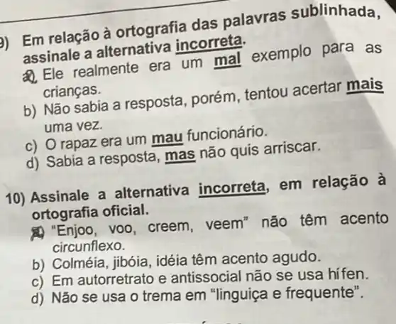 b) Em relação à ortografia das palavras sublinhada,
assinale a alternativa incorreta.
Q. Ele realmente era um mal exemplo para as
crianças.
b) Não sabia a resposta, porém , tentou acertar mais
uma vez.
c) O rapaz era um mau funcionário.
d) Sabia a resposta , mas não quis arriscar.
10) Assinale a alternative incorreta, em relação à
ortografia oficial.
A) "Enjoo, voo, creem , veem" não têm acento
circunflexo.
b) Colméia, jibóia , idéia têm acento agudo.
c) Em autorretrato e antissocial não se usa hi fen.
d) Não se usa o trema em "linguiça e frequente".