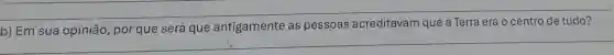 __
b) Em sua opinião por que será que antigamente as pessoas acreditavam que a Terra era o centro de tudo?
