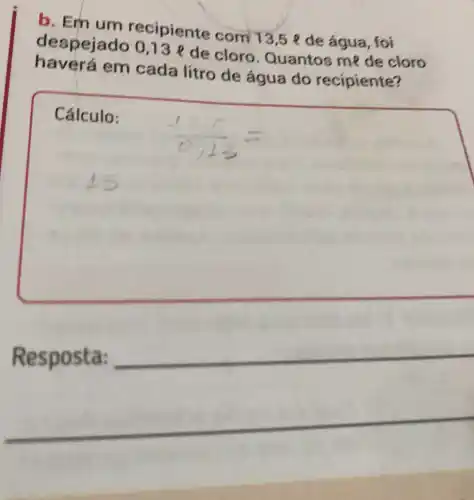 b. Em um recipiente com 13,5 e de água, foi
despejad 0,13 e de cloro Quantos me de cloro
haverá em cada litro de água do recipiente?
Cálculo:
Resposta:
__