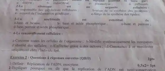 b- endocytose
2-Le	ribosome
organite	cellulaire :
a- responsable des oxydations cellulaires :	b-siège de la synthèse des protéines ;
c- support de l'information génétique ;	c-Siège de la synthèse des lipides.
3-Un	nucléoside	est	constitué
de:
a-base et hexose ;	b-base et acide phosphorique ;	c-base et pentose;
d-base, pentose et acide phosphorique .
4-Le renouvellement cellulaire :
a-Concerne toutes les cellules de l'organisme; b -Modifie systématiquement les marqueurs
d'identité des cellules; c-S effectue grâce à des mitoses; d -Commence a se manifester
uniquement chez l'individu âgé.
Exercice 2 : Questions à réponses ouvertes (QRO)
2pts
1-Définir : Réplication de l'ADN , exocytose.
2-Expliquer pourquoi on dit que. la replication de l'ADN est semi -conservative
0,5times 2=1pt