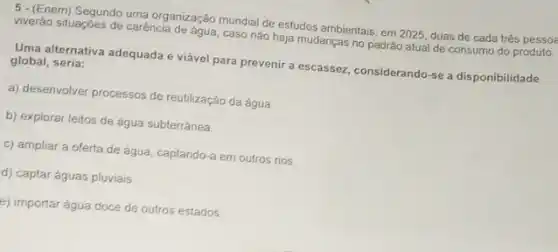 b. Enemi Segundo uma organização mundial de estudos ambientais em 2025, duas de cada trés pessoa
viverão situaçóes de carência de agua, caso nào haja mudanças no padrão atual de consumo do produto.
Uma alternativa adequada e viável para prevenir a escassez, considerando-se a disponibilidade global seria:
a) desenvolver processos de reutilização da água
b) explorar leitos de água subterránea.
c) ampliar a oferta de água, captando-a em outros rios
d) captar águas pluviais
e) importar água doce de outros estados.