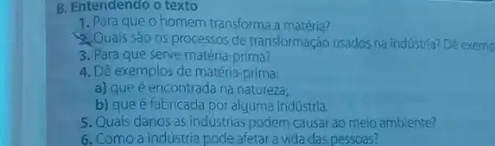 B. Entendendo o texto
1. Para que O homem transforma a matéria?
Quais são os processos de transformação usados na indústria? Dê exemp
3. Para que serve matéria-prima?
4. Dê exemplos de matéria -prima:
a) que é encontrada na natureza;
b) que é fabricada por alguma indústria.
5. Quais danos as indústrias podem causar ao meio ambiente?
6. Como a indústria pode afetar a vida das pessoas?