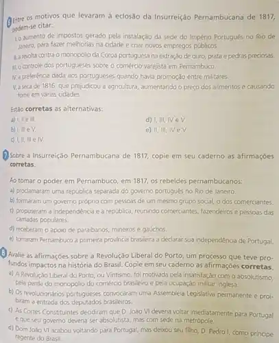 (B) Entre os motivos que levaram à eclosão da Insurreição Pernambucana de 1817,
podem-se citar:
Lo aumento de impostos gerado pela instalação da sede do Império Português no Rio de
Janeiro, para fazer melhorias na cidade e criar novos empregos públicos.
II. a revolta contra o monopólio da Coroa portuguesa na extração de ouro, prata e pedras preciosas.
III. controle dos portugueses sobre o comércio varejista em Pernambuco.
IV.a preferência dada aos portugueses quando havia promoção entre militares.
V. a seca de 1816 que prejudicou a agricultura aumentando o preço dos alimentos e causando
fome em várias cidades.
Estão corretas as alternativas:
a) I, II e III.
d) I,III, IV eV.
b)
e) II, III
c) I,II, III e IV.
(7) Sobre a Insurreição Pernambucana de 1817 copie em seu caderno as afirmações
corretas.
Ao tomar o poder em Pernambuco, em 1811 os rebeldes pernambucanos:
a) prodamaram uma república separada do governo português no Rio de Janeiro.
b) formaram um governo próprio com pessoas de um mesmo grupo social o dos comerciantes.
c) propuseram a independência e a república, reunindo comerciantes, fazendeiros e pessoas das
camadas populares.
d) receberam o apoio de paraibanos, mineiros e gaúchos.
e) tornaram Pernambuco a primeira província brasileira a declarar sua independência de Portugal.
B Avalie as afirmações sobre a Revolução Liberal do Porto, um processo que teve pro-
fundos impactos na história do Brasil. Copie em seu caderno as afirmações corretas.
a) A Revolução Liberal do Porto, ou Vintismo foi motivada pela insatisfação com o absolutismo,
pela perda do monopólio do comércio brasileiro e pela ocupação militar inglesa.
b) Os revolucionários portugueses convocaram uma Assembleia Legislativa permanente e proi-
biram a entrada dos deputados brasileiros.
c) As Cortes Constituintes decidiram que D. João VI deveria voltar imediatamente para Portugal