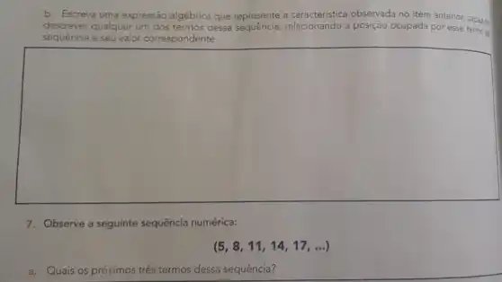 b. Escreva uma expressão algébrica que represente a característica observada no item anterior, capaz de
descrever qualquer um dos termos dessa a posição ocupada por esse termo da
sequência e seu valor correspondente.
square 
7. Observe a seguinte sequência numérica:
(5,8,11,14,17,ldots )
a. Quais os próximos três termos dessa sequência?