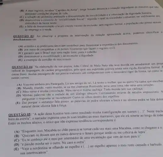 (B) A esse registro na obra "Capitães đa Areia", Jorge Amado denuncia a situação degradante de meninos que nào
possulam condiçoes dignas de vida.
(C) a solução do problema pressupōe a desconstrução da invisibilidade e a valorização da dignidade humana.
(D) desenvolveu o conceito de "Invisibilidade segundo o qual as sociedades costumam ser indiferentes aos
individuos de baixa renda.
(E) a falta da documentação cria um circulo vicioso de exclusão sem registro formal, a população não possui acesso
ao emprego e à renda.
QUESTÃO 03: Ao observar a proposta de intervenção da redação apresentada acima,podemos identificar o
detalhamento em:
(A) a midia e as prefeituras deveriam contribuir para disseminar a importância dos documentos.
campanhas e de postos itinerantes que façam o registro civil.
(C) garantir que o Brasil seja uma nação livre, justa e cidadão.
(D) desconstruir a invisibilidade e de estimular a dignidade.
(E) a exemplo da certidão de nascimento.
QUESTÃO 04: Na elaboração de sua poesia João Cabral de Melo Neto não teve dúvida em amadurecer um proje
radical de linguagem, de caráter programático, pelo qual sua expressão poética adota uma rigida disciplina formal. P
conta disso, muitas passagens de sua poesia traduzem um compromisso com o necessário rigor da forma tal como se
nestes versos:
(A) Vou-me embora pra Pasárgada, Lá sou amigo do rei, Lá tenho a mulher que eu quero Na cama que escolher
(B) Mundo, mundo, vasto mundo, se eu me chamasse Raimundo seria uma rima, não seria uma solução.
(C) Meu verso é minha consolação. Meu verso é minha cachaça Todo mundo tem sua cachaça.
(D) Minhas palavras são a metade de um diálogo obscuro Continuando através de séculos impossiveis. N
perguntas e respostas se reconhecem Como os olhos dentro dos espelhos.
(E) Daí porque o sertanejo fala pouco: as palavras de pedra ulceram a boca e no idioma pedra se fala dolor
natural desse idioma fala à força.
QUESTÃO 05: "A ação desta história terá como resultado minha transfiguração em outrem
(ldots )'' Neste trech
hora da estrela", o narrador expressa uma de suas tendencias mais marcantes, que ele irá reiterar ao longo de todo
Entre os trechos abaixo , 0 único que não expressa tendência correspondente é:
(A) "Enquanto isso Macabéa no chão parecia se tornar cada vez mais uma Macabéa como se chegasse a si
(B) "Queiram os deuses que eu nunca descreva o lázaro porque senão eu me cobriria de lepra".
(C) "Eu te conheço até o osso por intermédio de uma encantação que vem de mim para ti".
(D) "é paixão minha ser o outro. No caso a outra".
(E) "Vejo a nordestina se olhando ao espelho e
() no espelho aparece o meu rosto cansado e barbudo.
nos intertrocamos".