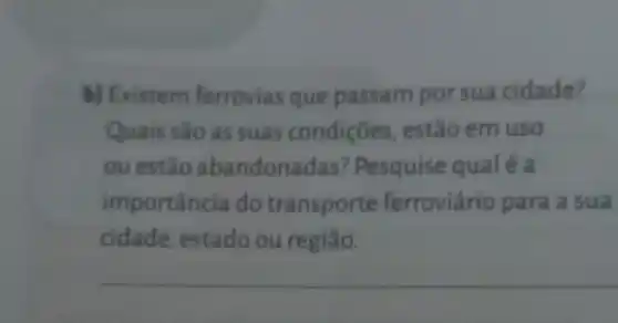 b) Existem ferrovias que passam por sua cidade?
Quais sao as suas condiçōes , estão em uso
ou estão abandona das? Pesquise qualé a
importância do transporte ferroviário para a sua
cidade estado ou região.