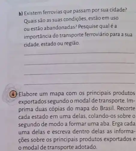 b) Existem ferrovias que passam por sua cidade?
Quais são as suas condições, estão em uso
ou estão abandonadas? Pesquise qualéa
importância do transporte ferroviário para a sua
cidade, estado ou regiāo.
__
(4) Elabore um mapa com os principais produtos
exportados segundo o modal de transporte. Im-
prima duas cópias do mapa do Brasil Recorte
cada estado em uma delas, colando-os sobre o
segundo de modo a formar uma aba Erga cada
uma delas e escreva dentro delas as informa-
ções sobre os principais produtos exportados e