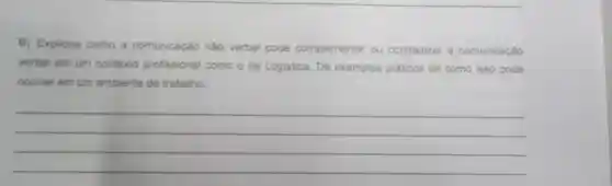 B) Explique como a comunicação nào verbal pode complementar ou contradizer a comunicação
verbal em um contexto profissional como o da Logistica Dê exemplos práticos de como isso pode
ocorrer em um ambiente de trabalho
__