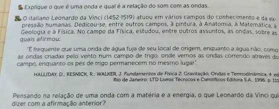 (b) Explique o que é uma onda e qual é a relação do som com as ondas.
80 O italiano Leonardo da Vinci (1452-1519)atuou em vários campos do conhecimento e da ex-
pressão humanas . Dedicou-se entre outros campos, à pintura, à Anatomia, à Matemática, à
Geologia e à Física.No campo da Física, estudou , entre outros assuntos, as ondas, sobre as
quais afirmou:
'E frequente que uma onda de água fuja de seu local de origem , enquanto a água não; como
as ondas criadas pelo vento num campo de trigo , onde vemos as ondas correndo através do
campo enquanto os pés de trigo permanecem no mesmo lugar".
HALLIDAY, D ; RESNICK, R ; WALKER, J.Fundamentos de Física 2 Gravitação, Ondas e Termodinâmica . 4. ed
Rio de Janeiro : LTD Livros Técnicos e Cientificos Editora S.A., 1996. p. 111
Pensando na relação de uma onda com a matéria e a energia, o que Leonardo da Vinci qui
dizer com a afirmação anterior?