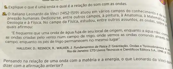 [b Explique o que é uma onda e qualé a relação do som com as ondas.
QQ italiano Leonardo da Vinci (1452-1519) atuou em vários campos do conhecimento
pressão humanas Dedicou-se, entre outros campos, à pintura, à Anatomia
Geologia e à Física No campo da Física estudou, entre outros assuntos, as ondematical
as
quais afirmou:
"E frequente que uma onda de água fuja de seu local de origem, enquanto a água não com
as ondas criadas pelo vento num campo de trigo, onde vemos as ondas correndo atravers
campo, enquanto os pés de trigo permanecem no mesmo lugar".
HALLIDAY, D.; RESNICK, R : WALKER, J. Fundamentos de Fisica 2: Gravitação, Ondas e. Termodinâmica. 4.
Rio de Janeiro: LTD Livros Técnicos e Cientificos Editora
Pensando na relação de uma onda com a matéria e a energia , o que Leonardo da Vinci quis
dizer com a afirmação anterior?