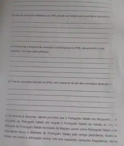 __
b) Fale de variaçōes sintáticas no (PM) , dando no mínimo dois exemplos ilustrativos.
__
C)Debruce -se a respeito de variações morfológicas no (PM), alavancando a sua
resposta com exemplos práticos.
__
d) Fale de variaçōes lexicais no (PM), sem esquecer de dar dois exemplos ilustrativos.
__
5.Se formos a observar vamos perceber que o Português falado em Moçambia.
diferente do Português falado em Angola e Português falado na cidade de Tei
diferente do Português falado na cidade de Maputo , assim como Portugues falado pelo
Presidente Nyusi é diferente do Português falado pelo antigo presidente , Guebuza.
Tendo em conta a afirmação acima fale das seguintes variações linguísticas dando