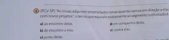 (b) (FGV-SP) 'AS coisas adquirem propriedades novas quando vamos em direção a elas
com novos projetos"; o termo que equivale exatamente ao segmento sublinhadoé:
a) ao encontro delas;
d) em companhia delas;
b) de encontro a elas;
e) contra elas.
c) junto delas;