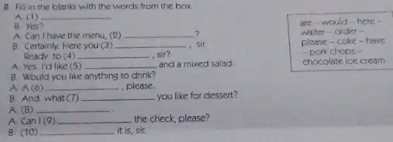 B. Fill in the blanks with the words from the box.
A: (1) __
B: Yes?
? A. Can I have the menu, (2) __
B: Certainly. Here you (3) __ sir.
Ready to (4) __ sir?
A:Yes.I'd like (5) __ and a mixed salad.
are-would-here .
waiter-order -
please-coke-have
-pork chops -
chocolate ice cream
B: Would you like anything to drink?
A:	__ ,please.
B: And what (7) __ you like for dessert?
A: (8) __
A: Can I (9) __ the check, please?
B. (10) __ it is, sir.