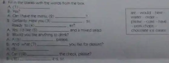 B. Fill in the blanks with the words from the box.
A. (1) __
B. Yes?
? A. Can I have the menu, (2) __
B: Certainly. Here you(3) __ sir.
Ready to (4) __ sir?
A. Yes. I'd like (5) __ and a mixed salad
B. Would you like anything to drink?
A. A(6) __ , please.
B. And what (7) __ you like for dessert?
A. (8) __
Can 1(9) __ the check, please?
B. (10) __ it is, sir.
are-would-here
waiter - order -
please-coke-have
- pork chops -
chocolate ice cream