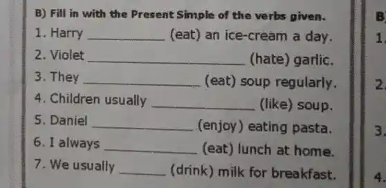 B) Fill in with the Present Simple of the verbs given.
1. Harry __ (eat) an ice-cream a day.
2. Violet __ (hate)) garlic.
3. They __ (eat)soup regularly.
4. Children usually __ (like)soup.
5. Daniel __ (enjoy ) eating pasta.
6. I always __ (eat)lunch at home.
7. We usually __ (drink)milk for breakfast.
1.
2
3.
4.