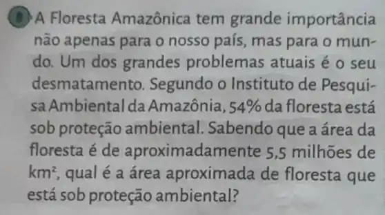 B A Floresta Amazônica tem grande im portância
não apenas para o nosso país , mas para o mun-
do. Um dos grandes problemas atuais é o seu
desmatamento Segundo o Instituto de Pesqui-
sa Ambiental da Amazônia, 54%  da floresta está
sob proteção ambiental Sabendo que a área da
floresta é de aproximada mente 5,5 milhoes de
km^2 qual é a área aproximada de floresta que
está sob proteção ambiental?