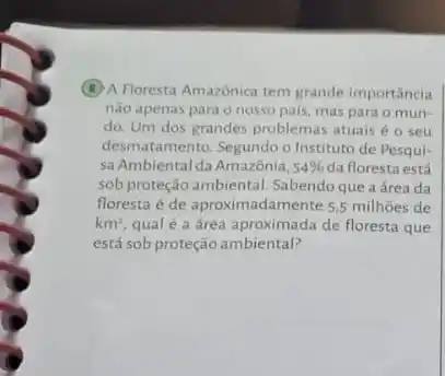 (B) A Floresta Amazônica tem grande importancia
nào apenas para o nosso pais, mas para o mun-
do. Um dos grandes problemas atuais é o seu
desmatamento. Segundo o Instituto de Pesqui-
sa Ambiental da Amazônia. 54%  da floresta está
sob proteção ambiental. Sabendo que a área da
floresta é de aproximadamente 5.5 milhoes de
km^2 qual é a área aproximada de floresta que
está sob proteção ambiental?