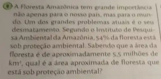 (B) A Floresta Amazonica tem grande importancia
nào apenas para o nosso pais, mas para o mun
do. Um dos grandes problem as atuais é o seu
desmatamen to. Segundo o Instituto de Pesqui
sa Ambiental da Amazônia, 54%  da floresta está
sob proteção ambient al. Sabendo que a drea da
floresta é de aproxim adamente 5 ,5 milhoes de
km^2 qual e a area aproxim.da de floresta que
está sob proteçao ambiental?