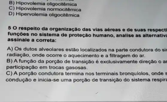 B) Hipovolemia mica
C) Hipovolemia n ormocitêmica
D) Hipervolemia oligocitêmica
5 O respeito da organização das vias aéreas e de suas respect
funções no sistema de proteção humano , analise as alternativ;
assinale a correta:
A) Os dutos alveolares estão localizados na parte condutora do si:
radiação, onde ocorre o aquecimento e a filtragem do ar.
B) A função da porção de transição é exclusivamente direção o ar
participação em trocas gasosas.
C) A porção condutora termina nos terminais bronquíolos, onde s
còndução e inicia-se uma porção de transição do sistema respire