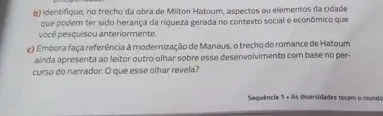 b) Identifique ,no trecho da obra de Milton Hatoum , aspectos ou elementos da cidade
que podem ter sido herança da riqueza gerada no contexto social e econômico que
você pesquisou anteriormente.
c) Embora faça referência à modernização de Manaus .o trecho do romance de Hatoum
ainda apresenta ao leitor outro olhar sobre esse desenvolvimento com base no per-
curso do narrador. O que esse olhar revela?
Sequência 1 As diversidades tecem o mundo