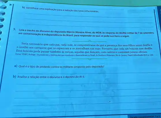 b) Identifique uma explicação para a redução das taxas inflacionárias.
__
3.Leia o trecho do discurso do deputado Márcio Moreira Alves, do MDB às vésperas do desfile militar de 7 de setembro,
em comemoração à independência do Brasil, para responder ao que se pede nos itens a seguir.
__
Seria necessário que cada pai, cada mãe, se compenetrasse de que a presença dos seus filhos nesse desfile é
auxilio aos carrascos que os espancame os metralham nas ruas Portanto, que cada um boicote esse desfile.
Esse boicote pode passar também às moças, aquelas que dançam, com cadetes e namoram jovens oficiais.
Fonte: VIZEU, Rodrigo. Os presidentes: a história dos que mandaram e desmandaram no Brasil, de Deodoro a Bolsonaro. Rio de Janetro: HaperCollins Brasil, 2019.p. 184.
__
a) Qualéo tipo de protesto contra os militares proposto pelo deputado?
__
b) Analise a relação entre o discurso e o decreto do A1-5.