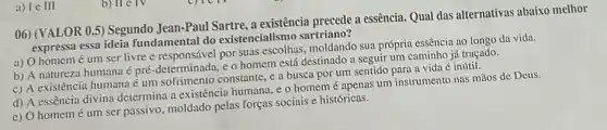 b) II c IV
06) (VALOR 0.5) Segundo Jean-Paul Sartre, a existência precede a essência Qual das alternativas abaixo melhor
expressa essa ideia fundamental do existencialismo sartriano?
a) O homemé um ser livre e responsável por suas moldando sua própria essência ao longo da vida.
b) A natureza humana é pré-determinada, e 0 homem está destinado a seguir um caminho já traçado.
c) A existência humana consorrimento constant , c a busca por um sentido para a vida é inútil.
d) A essência divina determina a existência humana, e o homem é apenas um instrumento nas mãos de Deus.
e) O homemé um ser passivo, moldado pelas forças sociais e históricas.
a) Ie III