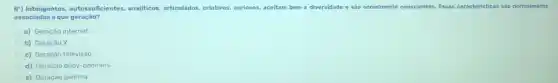 B') Inteligentes, autossuficientes analiticos, articulados, criativos.curiosos, aceitam bem a diversidade e são socialmente conscientes. Essas caracteristicas sắc normalmente
associadas a que geração?
a) Geraçáo internet
b) Geração X
c) Geração televisão
d) Geração baby-boomers
e) Geração gamma