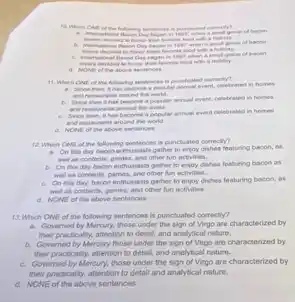 B. International flacon Day began in 1997 when a smat group of secon
began in 1097 when a
decided to honor their favorite food with a holiday.
a. Nowe of the atove sentences
11. Which ONE of the following sentences is punchuated correcty?
a. Since then, it has tecome a popular answer event, celetrated in homes
and restaurants around the world.
A. Since then has become a popular annual event, celebrated in homes
and realaurants around the world.
C. Since then, I has become a popular annual event celebrated in homes
and restaurants around the world.
d. NONE of the above sentences
12. Which ONE of the following sentences is punctuated correctly?
a. On this day bacon enthusiasts gather to enjoy dishes featuring bacon os
well as contents, games, and other fun activities.
b. On this day bacon enthusiasts gather to enjoy dishes featuring bacon as
well as contents, games and other fun activities.
C. On this day, bacon enthusiasts gather to enjoy dishes featuring bacon, as
well as contents, games and other fun activities.
d. NONE of the above sentences
13. Which ONE of the following sentences is punctuated correctly?
a. Governed by Mercury, those under the sign of Virgo are characterized by
their practically, attention to detail, and analytical nature.
b. Governed by Mercury those under the sign of Virgo are characterized by
their practically, attention to detail, and analytical nature.
C. Governed by Mercury, those under the sign of Virgo are characterized by
their practically, attention to detail and analytical nature.
d. NONE of the above sentences