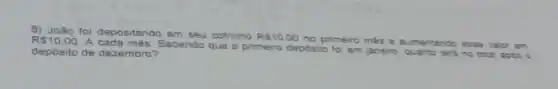 B) João foi depositando em	cofrinho R 10.00 no primeiro més a aum ventan do es se va or em R 10,00 A cada mês
depósito de dezembro?
Sabendo que o primeiro deposite
janeiro, quanto tera no to tal ap bs a