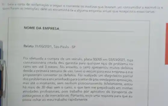 b. Leia a carta de reclamagao a seguir e comente as motives que levatam um consum got at
quais foram as intencoes dele as encaminhila a alguma empresa vitual Que recepcictia essas cartas
NOME DA EMPRESA
Relato 31/05/2021, S30 Paulo-SP
Foi efetuada a compro do urn voiculo, placa 00000 em 03/03/2021 , cuja
concessionária citad.dou garantia para qualquer tipo de problema no
carro em até 3 meses No entanto, 6 carro apresentou muitos defeitos
desde a primeira semana de uso. Levei o veículo para essa e me
propuseram consertar os defeitos. Foi realizado urn diagnóstico parcial
dos problemas o encaminhadopara o setor de pós-venda para aprovação,
mas até o momento sem nenhum posiciona Infelizmente, estou
há mais de 30 dias sem o carro , o que tern me prejudicado em minhas
atividades profissionais pois trabalho por aplicativo de transporte de
passageiros e de mercadorias. Portanto exijo uma resposta para que eu
possa voltar ao meu trabalho rapidamente.