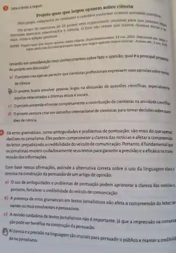 (B) Leia o textoa seguir.
Projeto quer que leigos opinem sobre ciência
Para grupo, colegiados de cientistas e cidadãos poderiam orientar atividade cientifica.
Um grupo de de 22 países está organizando reuniōes para que
discutam assuntos relacionados à ciência O foco são temas que trazem dilemas soas leigas
ciais, como a edição genética.
SUPER. Projeto quer que leigos opinem sobre ciência Superinteressante bre-ciencial Acesso em: 3 nov. 2023
super.abril.com br/ciencia/projeto-quer -que-leigos
Levando em consideração seus conhecimentos sobre fato x opinião qualé a principal proposta
do projeto em discussão?
a) Oprojeto visa apenas permitir que cientistas profissionais expressem suas opiniōes sobre temas
de ciência.
(1) 0 projeto busca envolver pessoas leigas na discussão de questōes cientificas especialmente
aquelas relacionadas a dilemaséticos e sociais.
c) Oprojeto pretende eliminar completamente a contribuição de cientistas na atividade cientifica.
d) Oprojeto procura criar um conselho internacional de cientistas para tomar decisões sobre ques-
toes de ciência.
4 Os erros gramaticais,como ambiguidades e problemas de pontuação, são mais do que apenas
deslizes no jornalismo Eles podem comprometer a clareza das notícias e afetar a compreensão
doleitor prejudicando a credibilidade do veículo de comunicação . Portanto ,é fundamentalque
os jornalistas revisem cuidadosamente seus textos para garantir a precisão e a eficácia na trans-
missão das informações.
Com base nessas afirmações, assinale a alternativa correta sobre o uso da linguagem clarae
concisa na construção da persuasão de um artigo de opinião.
a) Ouso de ambiguidades e problemas de pontuação podem aprimorar a clareza das notícias e,
portanto, fortalecer a credibilidade do veículo de comunicação.
b) A presença de erros gramaticais em textos jornalísticos não afeta a compreensão do leitor, tor-
nando-os mais envolventes e persuasivos.
c) A revisão cuidadosa de textos jornalísticos não é importante, já que a imprecisão na comunica
ção pode ser benéfica na construção da persuasão.
(1) Aclareza e a precisão na linguagem são cruciais para persuadir o público e manter a credibilid
de no jornalismo.