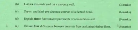 (b) List six materials used on a masonry wall.
(3 marks)
(c) Sketch and label two alternate courses of a flemish bond.
(6 marks)
(d) Explain three functional requirements of a foundation wall.
(6 marks)
3. (a) Outline four differences between concrete floor and raised timber floor.
(6 marks)