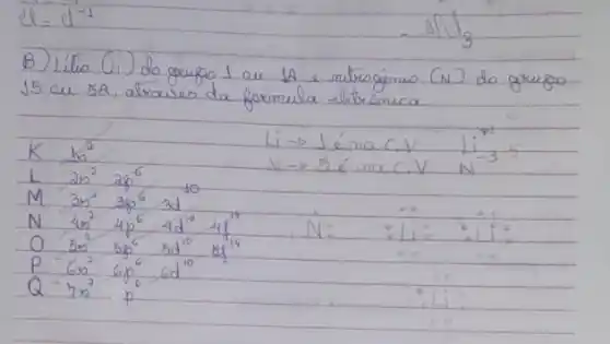 B) Lítio (i) do grupo 1 au 1 A e nitrogênio (N) do grupo 15 ou 5 A , atraves da formula elétricameca.
[

mathrm(K) mathrm(b)^2 
mathrm(~L) 2 mathrm(~s)^2 2 mathrm(~s)^6 
mathrm(M) 3 mathrm(~s)^2 3 mathrm(~s)^6 3 mathrm(~d) 
mathrm(~N) 4 mathrm(~s)^2 4 mathrm(p)^6 4 mathrm(~d)^10 4 mathrm(H)^14 
mathrm(O) 5 mathrm(~s)^2 5 mathrm(~s)^6 5 mathrm(~d)^10 6 mathrm(~s)^14 
mathrm(P)^-6 mathrm(~s^2) 6 mathrm(p)^6 6 mathrm(~d)^10 
Q^-2 mathrm(~s^2) mathrm(p)^6 

]