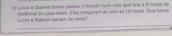 b) Luiza e Gabriel foram passar o feriado num sitio que fica a 6 horas de
distância da casa deles. Eles chegaram ao sítio às 18 horas .Que horas
Luiza e Gabriel saíram de casa?
__