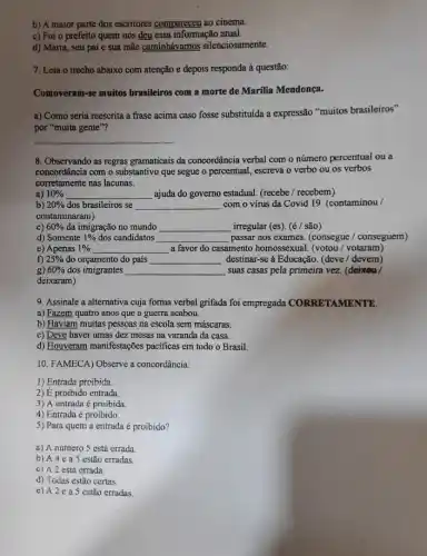 b) A maior parte dos escritores compareceu ao cinema.
c) Foi o prefeito quem nos deu essa informação atual.
d) Maria, seu pai e sua mãe caminhávamos silenciosamente.
7. Leia o trecho abaixo com atenção e depois responda à questão:
Comoveram-se muitos brasileiros com a morte de Marilia Mendonça.
a) Como seria reescrita a frase acima caso fosse substituida a expressão "muitos brasileiros"
por "muita gente"?
__
8. Observando as regras gramaticais da concordância verbal com o número percentual ou a
concordância com o substantivo que segue o percentual escreva o verbo ou os verbos
corretamente nas lacunas.
a) 10%  __ ajuda do governo estadual (recebe / recebem)
b) 20%  dos brasileiros se __ com o vírus da Covid 19. (contaminou/
contaminaram)
c) 60%  đa imigração no mundo __ irregular (es). (é/são)
d) Somente 1%  dos candidatos __ passar nos exames. (consegue / conseguem)
e) Apenas 1%  __ a favor do casamento homossexual. (votou/ votaram)
f) 25%  do orçamento do país __ destinar-se à Educação. (deve / devem)
g) 60%  dos imigrantes __ suas casas pela primeira vez. (deixoa/
deixaram)
9. Assinale a alternativa cuja forma verbal grifada foi empregada CORRETAMENTE.
a) Fazem quatro anos que a guerra acabou.
b) Haviam muitas pessoas na escola sem máscaras.
c) Deve haver umas dez mesas na varanda da casa.
d) Houveram manifestações pacificas em todo o Brasil.
10. FAMECA) Observe a concordância:
1) Entrada proibida
2) É proibido entrada
3) A entrada é proibida
4) Entrada é proibido
5) Para quem a entrada é proibido?
a) A número S está errada.
b) A 4 e a 5 estão erradas
c) A 2 está errada
d) Todas estão certas
e) A 2 e a 5 estão erradas