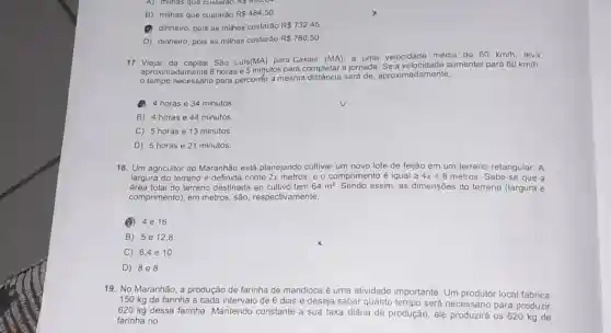 B) milhas que custarão R 484,50
(1) dinheiro, pois as milhas custarão
R 732,45.
D) dinheiro, pois as milhas custarão R 780,50
17. Viajar da capital São Luis (MA) para Caxias (MA), a uma velocidade média de
60km/h leva
aproximadamente 6 horas e 5 migutos para completar a jornada aumentar para
80km/h,
tempo necessário para percorér a mesma distância será de, aproximadamente,
4 horas e 34 minutos.
B) 4 horas e 44 minutos.
C) 5 horas e 13 minutos
D) 5 horas e 21 minutos.
18. Um agricultor do Maranhão está planejando cultivar um novo lote de feijão em um terreno retangular. A
largura do terreno é definida como 2x metros, e o comprimento é igual a 4x+8 metros. Sabe-se que a
área total do terreno destinada ao cultivo tem 64m^2	assim, as dimensões do terreno (largura e
comprimento), em metros, são respectivamente,
(B) 4e16.
B) 5e 12,8
C) 6,4 e 10
D) 888
19. No Maranhão, a produção de farinha c de mandioca é uma atividade importante. Um produtor local fabrica
150 kg de farinha a cada intervalo de 6 dias e deseja saber quanto tempo será necessário para produzir
620 kg dessa farinha Mantendo constante a sua taxa diária de produção,ele produzirá os 620 kg de
farinha no