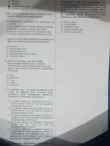 b) Moderno
c) Barroco
Colonial Portugués
e) Moderno classico
6. Sao Luis é conhecida como a "llha do Amor"
Qual é o significado desse apelido?
a) Referéncia a quantidade de románticos na
cidade
b) Por causa de suas belezas naturais e culturais
c) Por ser um destino popular para casais
d) Devido a presença de muitas festas de amor
e) Devido a presença de muitas festas notumas
7. Qual a principal festa cultural que acontece em
Sào Luis e celebra as tradições populares?
a) Camaval
b) Festa de Sào João
c) Festival de inverno
d) Festa do Divino Espirito Santo
e) Festa do Cacuriá
8. Terra de encantos, com sol a brilhar,
Suas belozas naturais vôm a encantar.
Nós lencôes, dunas dançam sob o céu azul,
Qual é este estado que fascina,Maranhào,
sem igual?
a) Pará
b) Maranhâo
c) Piaui
d) Ceará
9. O território atual do Estado do Maranhão fo
objeto de disputas entre diversos povos
Franceses e até mesmo Holandeses.
europeus, como Portugueses . Espanhóis,
a) quarto registro de ocupação Europeia no
Estado data de 1.400 por meio da chegada de
desbravadores da India.
b) O segundo registro de ocupação Asiática no
Estado data de 1500, por meio da chegada de
desbravadores da China.
c) 0 primeiro registro de ocupação Europeia no
Estado data de 1,600 por meio da chegada de
desbravadores da Alemanha.
d) Oprimeiro registro de ocupação Europeia no
Estado data de 1.500 por meio de
desbravadores da Espanha.
e) O primeiro registro de ocupação Europeia no
Estado data de 1.500, por meio da chegada de
desbravadores da Espanha. No entanto
apenas em 1612 o primeiro núcleo urbano foi
por meio da ocupação Francesa.
diversificads, onde são encontradge nas
broas litorâness, o manguo na porção oriental
6 central do estado a mata dos cocals e por
último na ocidental estadual está a
floresta amazónica seguida do cerrado no sul
do maranhão. Nessa perspectiva indique
arvores que são simbolos do Maranhão
a) Buriti e Acai
b) Acai e Bacur
c) Babaçu e Pequi
d) Babagu e Carnauba
e) Murici e Camaúba