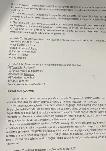 b) __
é necessário que o Ministério da Educação reforce políticas de instrução da população :
dos seus direitos. Tal ação deve ocorrer por meio da criação de um Projeto Nacional de Acess
Certidão __
c) __
percebe-se que o principal entrave que impede que tantas pessoas no Brasil não se reg
é o perfil da educação brasileira, a qual tem como objetivo formar a população apenas como
de obra."
d) "Nota-se, então que, devido a essa disfunção no sistema educacional, essas pessoas não
conhecem seus direitos como cidadãos, como o direito de possuir um documento de registr
e) "Isso deve ocorrer,a fim de formar brasileiros que, cientes dos seus direitos, podem mude
atual cenário de precária cidadania e desigualdade."
7. (Saeb D2) No último parágrafo, em: "os quais irão acontecer tanto extracurricularmente",
expressão grifada se refere
a) aos 5570 municípios.
b) às aulas de sociologia.
c) aos documentos civis.
d) aos brasileiros.
e) aos debates.
8. (Saeb D14) O trecho cuja palavra grifada expressa uma opinião é:
X"precária cidadania".
b) "preservação da cidadania"
c) "educação brasileira".
d) "cidadania operária".
e) "atual cenário".
Leia e resolva às questões 9 e 10:
PROGRAMAGãO WEB
Apesar de ser comum encontrar por aí a expressão "Programação HTML", o HTML não
considerado uma linguagem de programação e sim uma linguagem de marcação.
HTML é uma abreviação de Hyper Text Markup Language, ou em português , Linguage
Marcação de Hipertexto. Em essência trata-se de um conjunto de regras, códigos e marc
tags) utilizados para definir principalmente como o conteúdo da página será apresentad
marcadores dizem se uma frase deve ser exibida em negrito e centralizada , o tamanho
fonte, a localização de uma imagem, um links e muito mais.
Por exemplo, para definir a palavra "HTML" em negrito, basta utilizar o seguinte mar
langle brangle HTMLlt /bgt 
HTML é um padrão mundial o que significa que todo navegador (ou bro
mercado consegue interpretar os códigos HTML contidos na página e com isso exibir as
mesma maneira. Você pode visualizar o código HTML de qualquer página , clicando con
direito do mouse e selecionando a opção "Exibir código fonte", e isso funciona em qua
navegador.
/nortalwebdesigner.com/ (Adaptado por TSA)